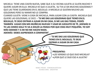 MABEL FREIXES FONONOAUDIÓLOGA
BUENOS AIRES ARGENTINA
MICAELA TIENE UNA CASITA NUEVA, SABE QUE A SU VECINA JULIETA LE GUSTA MUCHO Y
QUIERE JUGAR EN ELLA. MICAELA VE QUE A JULIETA, SU TIA LE DA MUCHAS GOLOSINAS Y
QUE LAS TIENE GUARDADAS EN EL BOLSILLO. A MICAELA LE GUSTAN MUCHO LAS
GOLOSINAS PERO SU MAMÁ NO LE COMPRA.
CUANDO JULIETA VIENE A CASA DE MICAELA, PARA JUGAR CON LA CASITA. MICAELA QUE
QUIERE LAS GOLOSINAS, LE DICE: - “SI ME DAS LAS GOLOSINAS QUE TIENES EN EL
BOLSILLO, TE DEJO ENTRAR A JUGAR EN MI CASA, SI ME LAS DAS TODAS, PODÉS
TAMBIÉN JUGAR CON MIS MUÑECAS NUEVAS Y USAR MI JUEGUITO DE TÉ. ADEMÁS SI
TE LAS COMES SOLA TE VA A DOLER LA PANZA POR QUE ERAS MUY PEQUEÑA. YO SOY
MÁS GRANDE Y A MI NO ME HACEN NADA.
ADEMÁS DEBES AAPRENDER A COMPARTIR”.
: - “SI ME DAS LAS GOLOSINAS QUE
TIENES EN EL BOLSILLO, TE DEJO
ENTRAR A JUGAR EN MI CASA
PREGUNTAS:
•¿ES VERDAD LO QUE DIJO MICAELA?
•¿POR QUÉ LE DIJO ESO A JULIETA?
 