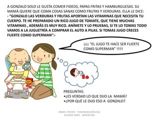 MABEL FREIXES FONONOAUDIÓLOGA
BUENOS AIRES ARGENTINA
A GONZALO SOLO LE GUSTA COMER FIDEOS, PAPAS FRITAS Y HAMBURGUESAS. SU
MAMÁ QUIERE QUE COMA COSAS SANAS COMO FRUTAS Y VERDURAS. ELLA LE DICE:
- “GONZALO LAS VERDURAS Y FRUTAS APORTAN LAS VITAMINAS QUE NECESITA TU
CUERPO. TE HE PREPARADO UN RICO JUGO DE TOMATE, QUE TIENE MUCHAS
VITAMINAS , ADEMÁS ES MUY RICO. ANÍMETE Y LO PRUEBAS, SI TE LO TOMAS TODO
VAMOS A LA JUGUETRÍA A COMPRAR EL AUTO A PILAS. SI TOMAS JUGO CRECES
FUERTE COMO SUPERMAN”:-
¡¡¡¡ “EL JUGO TE HACE SER FUERTE
COMO SUPERMAN” !!!!!
PREGUNTAS:
•¿ES VERDAD LO QUE DIJO LA MAMÁ?
•¿POR QUÉ LE DIJO ESO A GONZALO?
 