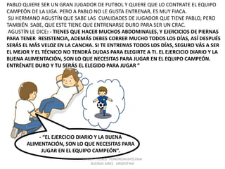 MABEL FREIXES FONONOAUDIÓLOGA
BUENOS AIRES ARGENTINA
PABLO QUIERE SER UN GRAN JUGADOR DE FUTBOL Y QUIERE QUE LO CONTRATE EL EQUIPO
CAMPEÓN DE LA LIGA. PERO A PABLO NO LE GUSTA ENTRENAR, ES MUY FIACA.
SU HERMANO AGUSTÍN QUE SABE LAS CUALIDADES DE JUGADOR QUE TIENE PABLO, PERO
TAMBIÉN SABE, QUE ESTE TIENE QUE ENTRENARSE DURO PARA SER UN CRAC.
AGUSTÍN LE DICE: - TIENES QUE HACER MUCHOS ABDOMINALES, Y EJERCICIOS DE PIERNAS
PARA TENER RESISTENCIA, ADEMÁS DEBES CORRER MUCHO TODOS LOS DÍAS, ASÍ DESPUÉS
SERÁS EL MÁS VELOZ EN LA CANCHA. SI TE ENTRENAS TODOS LOS DÍAS, SEGURO VÁS A SER
EL MEJOR Y EL TÉCNICO NO TENDRÁ DUDAS PARA ELEGIRTE A TI. EL EJERCICIO DIARIO Y LA
BUENA ALIMENTACIÓN, SON LO QUE NECESITAS PARA JUGAR EN EL EQUIPO CAMPEÓN.
ENTRÉNATE DURO Y TU SERÁS EL ELEGIDO PARA JUGAR ”
- “EL EJERCICIO DIARIO Y LA BUENA
ALIMENTACIÓN, SON LO QUE NECESITAS PARA
JUGAR EN EL EQUIPO CAMPEÓN”.
 