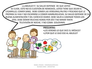 MABEL FREIXES FONONOAUDIÓLOGA
BUENOS AIRES ARGENTINA
¡¡¡¡ABUELO!!!! SU SALUD DEPENDE DE QUE USTED
SE CUIDE, ESTO NO ES CUESTIÓN DE REMEDIOS, USTED TIENE QUE DEJAR EL
CIGARRILLO, COMER SANO, DEBE COMER LAS VERDURAS,FRUTAS Y PESCADO QUE LE
PREPARA SU HIJA Y NO ESCAPARSE A COMER HAMBURGUESAS. SU SALUD DEPENDE DE SU
BUENA ALIMENTACIÓN Y DEL EJERCICIO DIARIO. DEBE SALIR A CAMINAR TODOS LOS
DÍAS. DEBE DOMIR MUCHAS HORAS POR DÍA Y NO MIRAR TANTA
TELEVISIÓN DE NOCHE. Y NO COMA GOLOSINAS.
PREGUNTAS:
•¿ES VERDAD LO QUE DICE EL MÉDICO?
•¿POR QUÉ LE DIJO ESO AL ABUELO?
 