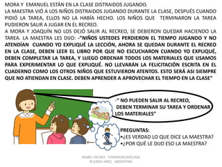 MABEL FREIXES FONONOAUDIÓLOGA
BUENOS AIRES ARGENTINA
MORA Y EMANUEL ESTÁN EN LA CLASE DISTRAIDOS JUGANDO.
LA MAESTRA VIÓ A LOS NIÑOS DISTRAIDOS JUGANDO DURANTE LA CLASE, DESPUÉS CUANDO
PIDIÓ LA TAREA, ELLOS NO LA HABÍA HECHO. LOS NIÑOS QUE TERMINARON LA TAREA
PUDIERON SALIR A JUGAR EN EL RECREO.
A MORA Y JOAQUÍN NO LOS DEJÓ SALIR AL RECREO, SE DEBIERON QUEDAR HACIENDO LA
TAREA. LA MAESTRA LES DIJO: -”NIÑOS USTEDES PERDIERON EL TIEMPO JUGANDO Y NO
ATENDÍAN CUANDO YO EXPLIQUÉ LA LECCIÓN, AHORA SE QUEDAN DURANTE EL RECREO
EN LA CLASE, DEBEN LEER EL LIBRO POR QUE NO ESCUCHARON CUANDO YO EXPLIQUÉ,
DEBEN COMPLETAR LA TAREA, Y LUEGO ORDENAR TODOS LOS MATERIALES QUE USAMOS
PARA EXPERIMENTAR LO QUE EXPLIQUÉ. NO LLEVARÁN LA FELICITACIÓN ESCRITA EN EL
CUADERNO COMO LOS OTROS NIÑOS QUE ESTUVIERON ATENTOS. ESTO SERÁ ASI SIEMPRE
QUE NO ATIENDAN EN CLASE. DEBEN APRENDER A APROVECHAR EL TIEMPO EN LA CLASE”
-“ NO PUEDEN SALIR AL RECREO,
DEBEN TERMINAR SU TAREA Y ORDENAR
LOS MATERIALES”
PREGUNTAS:
•¿ES VERDAD LO QUE DICE LA MAESTRA?
•¿POR QUÉ LE DIJO ESO LA MAESTRA?
 