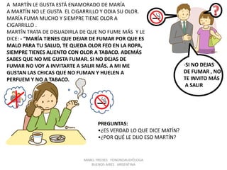 MABEL FREIXES FONONOAUDIÓLOGA
BUENOS AIRES ARGENTINA
A MARTÍN LE GUSTA ESTÁ ENAMORADO DE MARÍA
A MARTÍN NO LE GUSTA EL CIGARRILLO Y ODIA SU OLOR.
MARÍA FUMA MUCHO Y SIEMPRE TIENE OLOR A
CIGARRILLO .
MARTÍN TRATA DE DISUADIRLA DE QUE NO FUME MÁS Y LE
DICE: - “MARÍA TIENES QUE DEJAR DE FUMAR POR QUE ES
MALO PARA TU SALUD, TE QUEDA OLOR FEO EN LA ROPA,
SIEMPRE TIENES ALIENTO CON OLOR A TABACO. ADEMÁS
SABES QUE NO ME GUSTA FUMAR. SI NO DEJAS DE
FUMAR NO VOY A INVITARTE A SALIR MÁS. A MI ME
GUSTAN LAS CHICAS QUE NO FUMAN Y HUELEN A
PERFUEM Y NO A TABACO.
PREGUNTAS:
•¿ES VERDAD LO QUE DICE MATÍN?
•¿POR QUÉ LE DIJO ESO MARTÍN?
-SI NO DEJAS
DE FUMAR , NO
TE INVITO MÁS
A SALIR
 