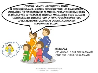 MABEL FREIXES FONONOAUDIÓLOGA
BUENOS AIRES ARGENTINA
- “ SI COMES TODAS LAS VERDURAS EN EL ALMUERZO A LA
TARDE TE LO COMPRO”.
-“VAMOS , VAMOS, NO PROTESTEN TANTO,
EL EJERCICIO ES SALUD, SI HACEN EJERCICIOS TODO LOS DÍAS ESTARÁN
SALUDABLES, NO TENDRÁN QUE IR AL MÉDICO, PODRÁN RENDIR MEJOR EN
LA ESCUELA Y EN EL TRABAJO. SE SENTIRÁN MÁS ALEGRES Y CON GANAS DE
HACER COSAS. LES ENTRARÁ TODA LA ROPA, PODRÁN COMER TODO
LO QUE QUIERAN SI GASTAN LAS CALORÍAS CORRIENDO.
EL DEPORTE ES SALUD”.
PREGUNTAS:
•¿ES VERDAD LO QUE DICE LA MAMÁ?
•¿POR QUÉ LE DIJO ESO LA MAMÁ?
 
