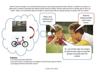 Antonio quería conseguir una nueva bicicleta porque la suya estaba pasada de moda. Decide ir a pedirle una nueva a su
padre pero su padre le responde que todavía puede utilizar la antigua. Antonio sabe que esto es verdad, pero le dice a su
padre: “Vaya…con mi bicicleta vieja mis amigos no querrán que vaya en el grupo porque no puedo subir las cuestas”.
Lupe Corrales
Preguntas:
• ¿es cierto lo que dice Antonio?
• ¿por qué le dice a su padre que sus amigos no querrán que vaya con ellos?
• ¿conseguirá Antonio la bicicleta nueva?
Papá, ¿me
compras una
bici nueva?
Antonio,
todavía puedes
usar la que
tienes.
Ya…con mi bici vieja mis amigos
no querrán que vaya en el grupo
porque no puedo subir las
cuestas
 