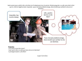 Lupe Corrales
Javier quiere que su jefe le dé un día libre en el trabajo para irse a la piscina. Decide preguntar a su jefe, pero éste le dice
que no. Ante la negativa Javier responde: «pues menudo problema tengo, ahora tendré que cambiar la cita con el
dentista».
Preguntas:
• ¿es cierto lo que dice Javier?
• ¿por qué le dice a su jefe que tiene cita con el dentista?
• ¿conseguirá Javier su día libre?
Jefe, ¿podría
darme un día
libre?
Imposible, hay
mucho trabajo
Pues menudo problema tengo,
ahora tendré que cambiar la cita
con dentista
 