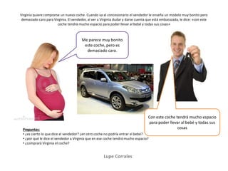 Lupe Corrales
Virginia quiere comprarse un nuevo coche. Cuando va al concesionario el vendedor le enseña un modelo muy bonito pero
demasiado caro para Virginia. El vendedor, al ver a Virginia dudar y darse cuenta que está embarazada, le dice: «con este
coche tendrá mucho espacio para poder llevar al bebé y todas sus cosas»
Preguntas:
• ¿es cierto lo que dice el vendedor? ¿en otro coche no podría entrar el bebé?
• ¿por qué le dice el vendedor a Virginia que en ese coche tendrá mucho espacio?
• ¿comprará Virginia el coche?
Me parece muy bonito
este coche, pero es
demasiado caro.
Con este coche tendrá mucho espacio
para poder llevar al bebé y todas sus
cosas
 