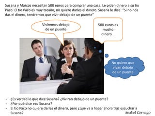 Susana y Marcos necesitan 500 euros para comprar una casa. Le piden dinero a su tío
Paco. El tío Paco es muy tacaño, no quiere darles el dinero. Susana le dice: “Si no nos
das el dinero, tendremos que vivir debajo de un puente”
- ¿Es verdad lo que dice Susana? ¿Vivirán debajo de un puente?
- ¿Por qué dice eso Susana?
- El tío Paco no quiere darles el dinero, pero ¿qué va a hacer ahora tras escuchar a
Susana?
Viviremos debajo
de un puente
500 euros es
mucho
dinero...
No quiero que
vivan debajo
de un puente
Anabel Cornago
 