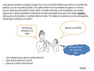 Julia quería comprar un gato, así que fue a ver a la señora María que tenía un montón de
gatitos y no se los podía quedar. A la señora María le encantaban los gatos y no haría
nunca nada que les pudiese hacer daño. Cuando Julia fue a ver los gatitos, no estaba
segura de si quería quedarse realmente uno de esos gatitos ya que eran todos macho y
ella quería una hembra. La señora María le dijo “¡Si nadie me compra uno de estos gatitos
tendré que echarlos a la calle!”.
- ¿Es verdad lo que dijo la señora María?
- ¿Por qué le dijo eso a Julia?
- ¿Qué va a hacer Julia ahora?
Happé
Tendré que
echarlos a la
calle
Quiero una GATA
No quiero que
los eche a la
calle
 
