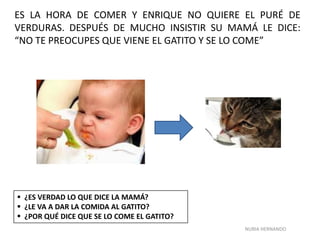 NURIA HERNANDO
ES LA HORA DE COMER Y ENRIQUE NO QUIERE EL PURÉ DE
VERDURAS. DESPUÉS DE MUCHO INSISTIR SU MAMÁ LE DICE:
“NO TE PREOCUPES QUE VIENE EL GATITO Y SE LO COME”
 ¿ES VERDAD LO QUE DICE LA MAMÁ?
 ¿LE VA A DAR LA COMIDA AL GATITO?
 ¿POR QUÉ DICE QUE SE LO COME EL GATITO?
 