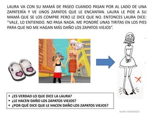 NURIA HERNANDO
LAURA VA CON SU MAMÁ DE PASEO CUANDO PASAN POR AL LADO DE UNA
ZAPATERÍA Y VE UNOS ZAPATOS QUE LE ENCANTAN. LAURA LE PIDE A SU
MAMÁ QUE SE LOS COMPRE PERO LE DICE QUE NO. ENTONCES LAURA DICE:
“VALE, LO ENTIENDO. NO PASA NADA. ME PONDRÉ UNAS TIRITAS EN LOS PIES
PARA QUE NO ME HAGAN MÁS DAÑO LOS ZAPATOS VIEJOS”.
 ¿ES VERDAD LO QUE DICE LA LAURA?
 ¿LE HACEN DAÑO LOS ZAPATOS VIEJOS?
 ¿POR QUÉ DICE QUE LE HACEN DAÑO LOS ZAPATOS VIEJOS?
 