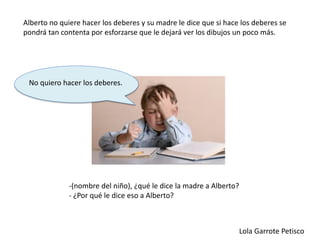 -(nombre del niño), ¿qué le dice la madre a Alberto?
- ¿Por qué le dice eso a Alberto?
Alberto no quiere hacer los deberes y su madre le dice que si hace los deberes se
pondrá tan contenta por esforzarse que le dejará ver los dibujos un poco más.
Lola Garrote Petisco
No quiero hacer los deberes.
 