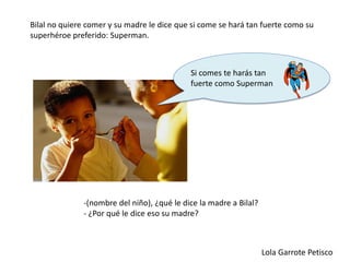 -(nombre del niño), ¿qué le dice la madre a Bilal?
- ¿Por qué le dice eso su madre?
Bilal no quiere comer y su madre le dice que si come se hará tan fuerte como su
superhéroe preferido: Superman.
Lola Garrote Petisco
Si comes te harás tan
fuerte como Superman
 