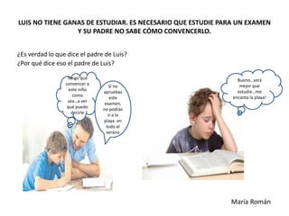 LUIS NO TIENE GANAS DE ESTUDIAR. ES NECESARIO QUE ESTUDIE PARA UN EXAMEN
Y SU PADRE NO SABE CÓMO CONVENCERLO.
¿Es verdad lo que dice el padre de Luis?
¿Por qué dice eso el padre de Luis?
Tengo que
convencer a
este niño
como
sea…a ver
qué puedo
decirle
Si no
apruebas
este
examen,
no podrás
ir a la
playa en
todo el
verano
Bueno…será
mejor que
estudie…me
encanta la playa!
María Román
 