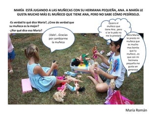 MARÍA ESTÁ JUGANDO A LAS MUÑECAS CON SU HERMANA PEQUEÑA, ANA. A MARÍA LE
GUSTA MUCHO MÁS EL MUÑECO QUE TIENE ANA, PERO NO SABE CÓMO PEDÍRSELO.
-Es verdad lo qué dice María?, ¿Cree de verdad que
su muñeca es la mejor?
-¿Por qué dice eso María?
Quiero el
muñeco que
tiene Ana…pero
si se lo pido no
me lo prestará Mira María,
te presto mi
muñeca que
es mucho
mas bonita
que tu
muñeco…es
que con mi
hermana
pequeña me
gusta ser
generosa
¡Vale!...Gracias
por cambiarme
la muñeca
María Román
 