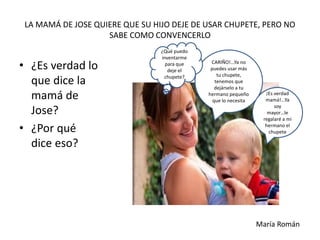 LA MAMÁ DE JOSE QUIERE QUE SU HIJO DEJE DE USAR CHUPETE, PERO NO
SABE COMO CONVENCERLO
• ¿Es verdad lo
que dice la
mamá de
Jose?
• ¿Por qué
dice eso?
CARIÑO!...Ya no
puedes usar más
tu chupete,
tenemos que
dejárselo a tu
hermano pequeño
que lo necesita
¿Qué puedo
inventarme
para que
deje el
chupete?
¡Es verdad
mamá!...Ya
soy
mayor…le
regalaré a mi
hermano el
chupete
María Román
 