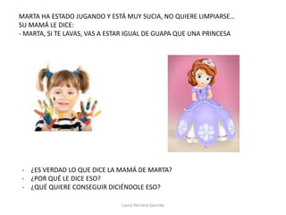 MARTA HA ESTADO JUGANDO Y ESTÁ MUY SUCIA, NO QUIERE LIMPIARSE…
SU MAMÁ LE DICE:
- MARTA, SI TE LAVAS, VAS A ESTAR IGUAL DE GUAPA QUE UNA PRINCESA
- ¿ES VERDAD LO QUE DICE LA MAMÁ DE MARTA?
- ¿POR QUÉ LE DICE ESO?
- ¿QUÉ QUIERE CONSEGUIR DICIÉNDOLE ESO?
Laura Herrera Garrido
 