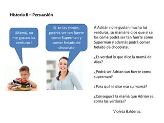 Violeta Balderas.
Historia 6 – Persuasión
A Adrián no le gustan mucho las
verduras, su mamá le dice que si se
las come podrá ser tan fuerte como
Superman y además podrá comer
helado de chocolate.
¿Es verdad lo que dice la mamá de
Alex?
¿Podrá ser Adrian tan fuerte como
superman?
¿Para qué le dice eso su mamá?
¿Conseguirá la mamá que Adrian se
coma las verduras?
Si te las comes,
podrás ser tan fuerte
como Superman y
comer helado de
chocolate
¡Mamá, no
me gustan las
verduras!
 