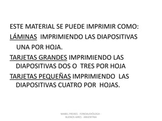 ESTE MATERIAL SE PUEDE IMPRIMIR COMO:
LÁMINAS IMPRIMIENDO LAS DIAPOSITIVAS
UNA POR HOJA.
TARJETAS GRANDES IMPRIMIENDO LAS
DIAPOSITIVAS DOS O TRES POR HOJA
TARJETAS PEQUEÑAS IMPRIMIENDO LAS
DIAPOSITIVAS CUATRO POR HOJAS.
MABEL FREIXES - FONOAUDIÓLOGA -
BUENOS AIRES - ARGENTINA
 