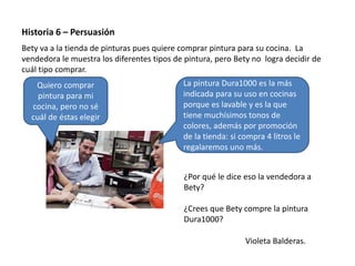 Violeta Balderas.
Historia 6 – Persuasión
Bety va a la tienda de pinturas pues quiere comprar pintura para su cocina. La
vendedora le muestra los diferentes tipos de pintura, pero Bety no logra decidir de
cuál tipo comprar.
Quiero comprar
pintura para mi
cocina, pero no sé
cuál de éstas elegir
La pintura Dura1000 es la más
indicada para su uso en cocinas
porque es lavable y es la que
tiene muchísimos tonos de
colores, además por promoción
de la tienda: si compra 4 litros le
regalaremos uno más.
¿Por qué le dice eso la vendedora a
Bety?
¿Crees que Bety compre la pintura
Dura1000?
 