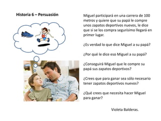 Violeta Balderas.
Historia 6 – Persuasión Miguel participará en una carrera de 100
metros y quiere que su papá le compre
unos zapatos deportivos nuevos, le dice
que si se los compra segurísimo llegará en
primer lugar.
¿Es verdad lo que dice Miguel a su papá?
¿Por qué le dice eso Miguel a su papá?
¿Conseguirá Miguel que le compre su
papá sus zapatos deportivos?
¿Crees que para ganar sea sólo necesario
tener zapatos deportivos nuevos?
¿Qué crees que necesita hacer Miguel
para ganar?
 