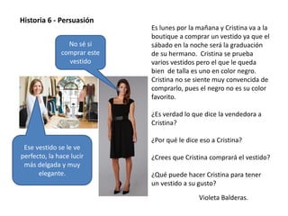 Violeta Balderas.
Historia 6 - Persuasión
Es lunes por la mañana y Cristina va a la
boutique a comprar un vestido ya que el
sábado en la noche será la graduación
de su hermano. Cristina se prueba
varios vestidos pero el que le queda
bien de talla es uno en color negro.
Cristina no se siente muy convencida de
comprarlo, pues el negro no es su color
favorito.
¿Es verdad lo que dice la vendedora a
Cristina?
¿Por qué le dice eso a Cristina?
¿Crees que Cristina comprará el vestido?
¿Qué puede hacer Cristina para tener
un vestido a su gusto?
No sé si
comprar este
vestido
Ese vestido se le ve
perfecto, la hace lucir
más delgada y muy
elegante.
 