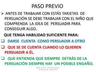 PASO PREVIO
 ANTES DE TRABAJAR CON ESTÁS TARJETAS DE
PERSUACIÓN SE DEBE TRABAJAR CON EL NIÑO QUE
COMPRENDA LA IDEA DE PERSUADIR PARA
CONSEGUIR ALGO.
QUE TENGA HABILIDAD SUFICIENTE PARA:
 DARSE CUENTA COMO PERSUADIR A OTRO
 QUE SE DE CUENTA CUANDO LO QUIEREN
PERSUADIR A ÉL.
 QUE ENTIENDA QUE SIEMPRE DETRÁS DE LA
PERSUACIÓN SIEMPRE HAY UN POSIBLE ENGAÑO.
MABEL FREIXES - FONOAUDIÓLOGA -
BUENOS AIRES - ARGENTINA
 