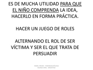 MABEL FREIXES FONONOAUDIÓLOGA
BUENOS AIRES ARGENTINA
ES DE MUCHA UTILIDAD PARA QUE
EL NIÑO COMPRENDA LA IDEA,
HACERLO EN FORMA PRÁCTICA.
HACER UN JUEGO DE ROLES
ALTERNANDO EL ROL DE SER
VÍCTIMA Y SER EL QUE TRATA DE
PERSUADIR
 