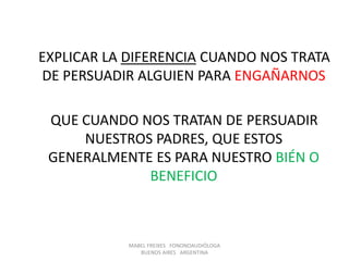 EXPLICAR LA DIFERENCIA CUANDO NOS TRATA
DE PERSUADIR ALGUIEN PARA ENGAÑARNOS
QUE CUANDO NOS TRATAN DE PERSUADIR
NUESTROS PADRES, QUE ESTOS
GENERALMENTE ES PARA NUESTRO BIÉN O
BENEFICIO
MABEL FREIXES FONONOAUDIÓLOGA
BUENOS AIRES ARGENTINA
 