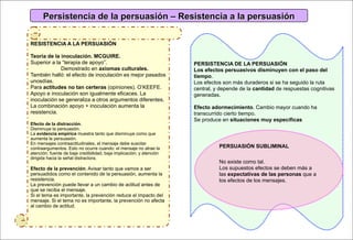 Persistencia de la persuasión – Resistencia a la persuasión

RESISTENCIA A LA PERSUASIÓN

Teoría de la inoculación. MCGUIRE.
Superior a la “terapia de apoyo”.                                     PERSISTENCIA DE LA PERSUASIÓN
             Demostrado en axiomas culturales.                        Los efectos persuasivos disminuyen con el paso del
También halló: el efecto de inoculación es mejor pasados              tiempo.
unosdías.                                                             Los efectos son más duraderos si se ha seguido la ruta
Para actitudes no tan certeras (opiniones). O’KEEFE.                  central, y depende de la cantidad de respuestas cognitivas
Apoyo e inoculación son igualmente eficaces. La                       generadas.
inoculación se generaliza a otros argumentos diferentes.
La combinación apoyo + inoculación aumenta la                         Efecto adormecimiento. Cambio mayor cuando ha
resistencia.                                                          transcurrido cierto tiempo.
                                                                      Se produce en situaciones muy específicas
Efecto de la distracción.
Disminuye la persuasión.
La evidencia empírica muestra tanto que disminuye como que
aumenta la persuasión.
En mensajes contraactitudinales, el mensaje debe suscitar
contraargumentos. Esto no ocurre cuando: el mensaje no atrae la                 PERSUASIÓN SUBLIMINAL
atención; fuente de baja credibilidad, baja implicación; y atención
dirigida hacia la señal distractora.
                                                                                No existe como tal.
Efecto de la prevención. Avisar tanto que vamos a ser                           Los supuestos efectos se deben más a
persuadidos como el contenido de la persuasión, aumenta la                      las expectativas de las personas que a
resistencia.                                                                    los efectos de los mensajes.
La prevención puede llevar a un cambio de actitud antes de
que se reciba el mensaje.
Si el tema es importante, la prevención reduce el impacto del
mensaje. Si el tema no es importante, la prevención no afecta
al cambio de actitud.
 
