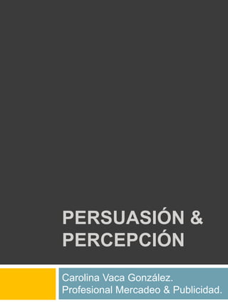 PERSUASIÓN & Percepción  Carolina Vaca González. Profesional Mercadeo & Publicidad. 