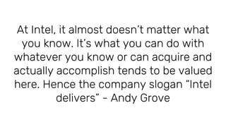 At Intel, it almost doesn’t matter what
you know. It’s what you can do with
whatever you know or can acquire and
actually accomplish tends to be valued
here. Hence the company slogan “Intel
delivers” - Andy Grove
 