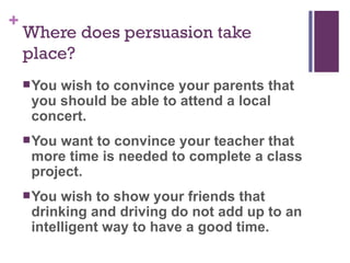 Where does persuasion take place? You wish to convince your parents that you should be able to attend a local concert. You want to convince your teacher that more time is needed to complete a class project. You wish to show your friends that drinking and driving do not add up to an intelligent way to have a good time. 