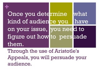 Once you determine  what kind of audience you  have on your issue,  you need to figure out how to  persuade them. Through the use of Aristotle's Appeals, you will persuade your audience. 