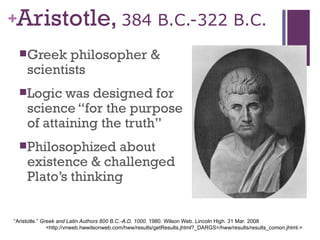 Aristotle,  384 B.C.-322 B.C. Greek philosopher & scientists Logic was designed for science “for the purpose of attaining the truth” Philosophized about existence & challenged Plato’s thinking “ Aristotle.”  Greek and Latin Authors 800 B.C.-A.D. 1000.  1980. Wilson Web. Lincoln High. 31 Mar. 2008    <http://vnweb.hwwilsonweb.com/hww/results/getResults.jhtml?_DARGS=/hww/results/results_comon.jhtml.> 