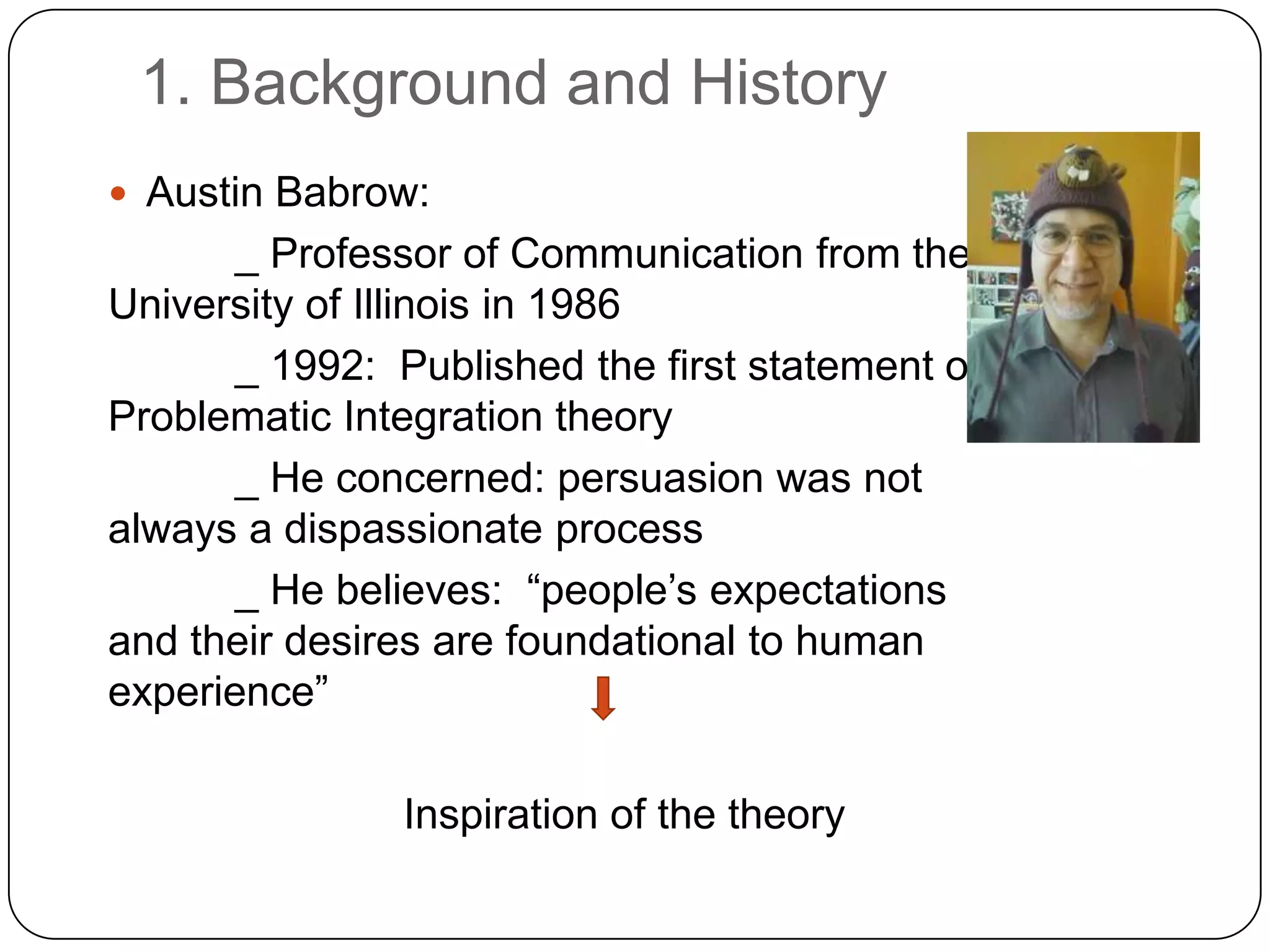 1. Background and HistoryAustin Babrow: _ Professor of Communication from the University of Illinois in 1986_ 1992:  Published the first statement of Problematic Integration theory _ He concerned: persuasion was not always a dispassionate process _ He believes:  “people’s expectations and their desires are foundational to human experience” Inspiration of the theory 