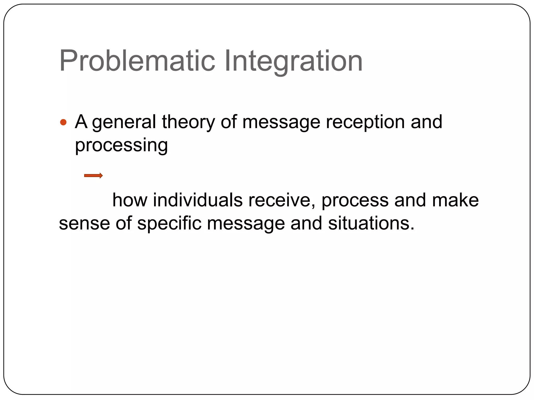 Problematic Integration A general theory of message reception and processing  	how individuals receive, process and make sense of specific message and situations. 	