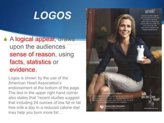 LOGOS

S A logical appeal, draws
  upon the audiences
  sense of reason, using
  facts, statistics or
  evidence.
 Logos is shown by the use of the
 American Heart Association’s
 endorsement at the bottom of the page.
 The text in the upper right hand corner
 also states that “recent studies suggest
 that including 24 ounces of low fat or fat
 free milk a day in a reduced calorie diet
 may help you burn more fat…
 