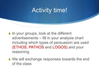 Activity time!


S In your groups, look at the different
  advertisements – fill in your analysis chart
  including which types of persuasion are used
  (ETHOS, PATHOS and LOGOS) and your
  reasoning.
S We will exchange responses towards the end
  of the class
 