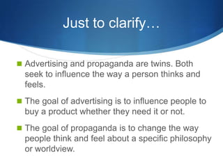 Just to clarify…

 Advertising and propaganda are twins. Both
  seek to influence the way a person thinks and
  feels.
 The goal of advertising is to influence people to
  buy a product whether they need it or not.
 The goal of propaganda is to change the way
  people think and feel about a specific philosophy
  or worldview.
 