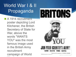 World War I & II
 Propaganda
 A 1914 recruitment
  poster depicting Lord
  Kitchener, the British
  Secretary of State for
  War, above the
  words "WANTS
  YOU" was the most
  famous image used
  in the British Army
  recruitment
  campaign of World
 