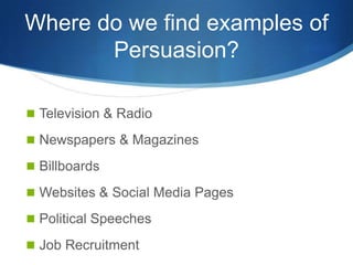 Where do we find examples of
       Persuasion?

 Television & Radio

 Newspapers & Magazines

 Billboards

 Websites & Social Media Pages

 Political Speeches

 Job Recruitment
 
