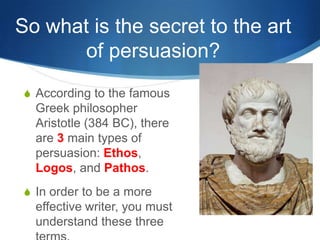 So what is the secret to the art
       of persuasion?
S According to the famous
  Greek philosopher
  Aristotle (384 BC), there
  are 3 main types of
  persuasion: Ethos,
  Logos, and Pathos.
S In order to be a more
  effective writer, you must
  understand these three
 