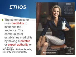 ETHOS

S The communicator
 uses credibility to
 influence the
 audience. The
 communicator
 establishes credibility
 by having a notable
 or expert authority on
 a topic.
An example of ethos, is using
celebrity endorsements.
 