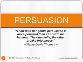 PERSUASION
            “Thaw with her gentle persuasion is
             more powerful than Thor with his
             hammer. The one melts, the other
                   breaks into pieces.”
                 ~ Henry David Thoreau ~



1   DC 203 - Introduction To Social Psychology   Monday, October 29, 2012
 