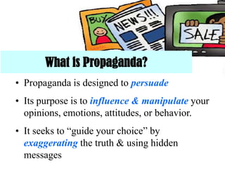 What is Propaganda?
• Propaganda is designed to persuade
• Its purpose is to influence & manipulate your
opinions, emotions, attitudes, or behavior.
• It seeks to “guide your choice” by
exaggerating the truth & using hidden
messages
 