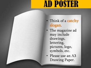 • Think of a catchy
slogan.
• The magazine ad
may include
drawings,
lettering,
pictures, logo,
symbols, etc.
• Please use an A3
Drawing Paper.
AD POSTER
 