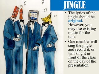 • The lyrics of the
jingle should be
original.
However, you
may use existing
music for the
tune.
• One member will
sing the jingle
and record it, or
will sing it in
front of the class
on the day of the
presentation.
JINGLE
 