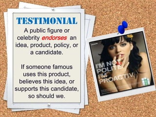TESTIMONIAL
A public figure or
celebrity endorses an
idea, product, policy, or
a candidate.
If someone famous
uses this product,
believes this idea, or
supports this candidate,
so should we.
 