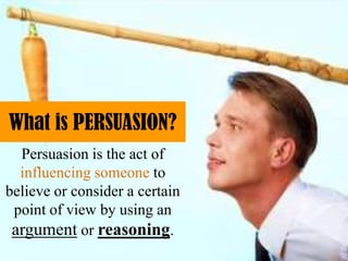 What is PERSUASION?
Persuasion is the act of
influencing someone to
believe or consider a certain
point of view by using an
argument or reasoning.
 