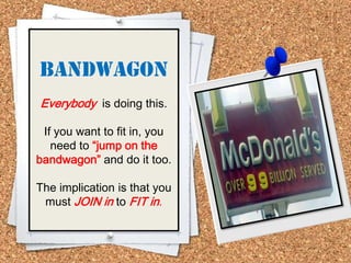 Bandwagon
Everybody is doing this.
If you want to fit in, you
need to “jump on the
bandwagon” and do it too.
The implication is that you
must JOIN in to FIT in.
 